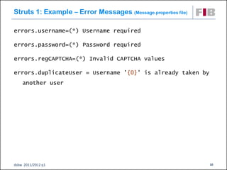 Struts 1: Example – Error Messages (Message.properties file)

errors.username=(*) Username required

errors.password=(*) Password required

errors.regCAPTCHA=(*) Invalid CAPTCHA values

errors.duplicateUser = Username '{0}' is already taken by
    another user




dsbw 2011/2012 q1                                              10
 