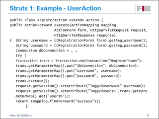 Struts 1: Example - UserAction
public class RegisterAction extends Action {
public ActionForward execute(ActionMapping mapping,
                     ActionForm form, HttpServletRequest request,
                     HttpServletResponse response)
{ String username = ((RegistrationForm) form).getReg_username();
   String password = ((RegistrationForm) form).getReg_password();
   Connection dbConnection = … ;
   try {
    Transaction trans = Transaction.newTransaction("RegisterTrans");
    trans.getParameterMap().put("dbConnection", dbConnection);
    trans.getParameterMap().put("username", username);
    trans.getParameterMap().put("password", password);
    trans.execute();
    request.getSession().setAttribute("loggedUserNAME",username);
    request.getSession().setAttribute("loggedUserID",trans.getPara
    meterMap().get("userID"));
    return (mapping.findForward("success"));
         }

dsbw 2011/2012 q1                                                      12
 