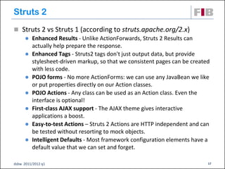 Struts 2
 Struts 2 vs Struts 1 (according to struts.apache.org/2.x)
    Enhanced Results - Unlike ActionForwards, Struts 2 Results can
     actually help prepare the response.
    Enhanced Tags - Struts2 tags don't just output data, but provide
     stylesheet-driven markup, so that we consistent pages can be created
     with less code.
    POJO forms - No more ActionForms: we can use any JavaBean we like
     or put properties directly on our Action classes.
    POJO Actions - Any class can be used as an Action class. Even the
     interface is optional!
    First-class AJAX support - The AJAX theme gives interactive
     applications a boost.
    Easy-to-test Actions – Struts 2 Actions are HTTP independent and can
     be tested without resorting to mock objects.
    Intelligent Defaults - Most framework configuration elements have a
     default value that we can set and forget.

dsbw 2011/2012 q1                                                       17
 