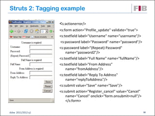 Struts 2: Tagging example

                    <s:actionerror/>
                    <s:form action="Profile_update" validate="true">
                    <s:textfield label="Username" name="username"/>
                    <s:password label="Password" name="password"/>
                    <s:password label="(Repeat) Password"
                        name="password2"/>
                    <s:textfield label="Full Name" name="fullName"/>
                    <s:textfield label="From Address"
                        name="fromAddress"/>
                    <s:textfield label="Reply To Address"
                        name="replyToAddress"/>
                    <s:submit value="Save" name="Save"/>
                    <s:submit action="Register_cancel" value="Cancel"
                        name="Cancel" onclick="form.onsubmit=null"/>
                        </s:form>

dsbw 2011/2012 q1                                                       18
 