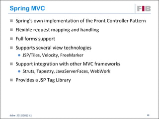 Spring MVC
 Spring's own implementation of the Front Controller Pattern
 Flexible request mapping and handling

 Full forms support

 Supports several view technologies
         JSP/Tiles, Velocity, FreeMarker
 Support integration with other MVC frameworks
         Struts, Tapestry, JavaServerFaces, WebWork
 Provides a JSP Tag Library




dsbw 2011/2012 q1                                               19
 