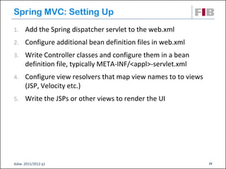 Spring MVC: Setting Up
1.    Add the Spring dispatcher servlet to the web.xml
2.    Configure additional bean definition files in web.xml
3.    Write Controller classes and configure them in a bean
      definition file, typically META-INF/<appl>-servlet.xml
4.    Configure view resolvers that map view names to to views
      (JSP, Velocity etc.)
5.    Write the JSPs or other views to render the UI




dsbw 2011/2012 q1                                                23
 