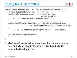 Spring MVC: Controllers
public class ListCustomersController implements Controller {
   private CustomerService customerService;
   public void setCustomerService(CustomerService
                                  customerService)
   {    this.customerService = customerService; }

    public ModelAndView handleRequest(HttpServletRequest req,
                          HttpServletResponse res) throws Exception
    {
         return new ModelAndView(“customerList”, “customers”,

    customerService.getCustomers());
    }
}

 ModelAndView object is simply a combination of a named
    view and a Map of objects that are introduced into the
    request by the dispatcher

dsbw 2011/2012 q1                                                 24
 