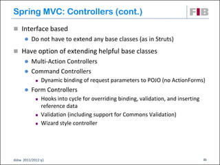 Spring MVC: Controllers (cont.)
 Interface based
         Do not have to extend any base classes (as in Struts)
 Have option of extending helpful base classes
       Multi-Action Controllers
       Command Controllers
               Dynamic binding of request parameters to POJO (no ActionForms)
         Form Controllers
               Hooks into cycle for overriding binding, validation, and inserting
                reference data
               Validation (including support for Commons Validation)
               Wizard style controller




dsbw 2011/2012 q1                                                                    25
 