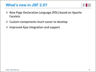 What’s new in JSF 2.0?
 New Page Declaration Language (PDL) based on Apache
    Facelets
 Custom components much easier to develop

 Improved Ajax integration and support




dsbw 2011/2012 q1                                       37
 