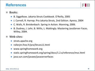 References
 Books:
         B. Siggelkow. Jakarta Struts Cookbook. O'Reilly, 2005
         J. Carnell, R. Harrop. Pro Jakarta Struts, 2nd Edition. Apress, 2004
         C. Walls, R. Breidenbach. Spring in Action. Manning, 2006.
         B. Dudney, J. Lehr, B. Willis, L. Mattingly. Mastering JavaServer Faces.
          Willey, 2004.
 Web sites:
         struts.apache.org
         rollerjm.free.fr/pro/Struts11.html
         www.springframework.org
         static.springframework.org/spring/docs/1.2.x/reference/mvc.html
         java.sun.com/javaee/javaserverfaces



dsbw 2011/2012 q1                                                                    38
 