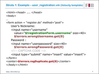 Struts 1: Example – user_registration.vm (Velocity template)

<html><head> .... </head>
<body>
…
<form action = “register.do" method="post">
      User’s Nickname:
      <input name=“username"
        value="$!registrationForm.username" size=40>
        $!errors.wrongUsername.get(0)
      Password :
      <input name=“userpassword“ size=40>
        $!errors.wrongPassword.get(0)
      <!–- CAPTCHA CODE -->
      <input type="submit" name="insert" value=“insert">
</form>
<center>$!errors.regDuplicate.get(0)</center>
</body></html>

dsbw 2011/2012 q1                                              7
 