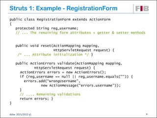Struts 1: Example - RegistrationForm
public class RegistrationForm extends ActionForm
{
   protected String reg_username;
   // ... The remaining form attributes + getter & setter methods


    public void reset(ActionMapping mapping,
                      HttpServletRequest request) {
     /* ... Attribute initialization */ }

    public ActionErrors validate(ActionMapping mapping,
             HttpServletRequest request) {
      ActionErrors errors = new ActionErrors();
      if (reg_username == null || reg_username.equals("")) {
        errors.add(“wrongUsername",
                new ActionMessage("errors.username”));
      }
      // .... Remaining validations
      return errors; }
}


dsbw 2011/2012 q1                                                   9
 