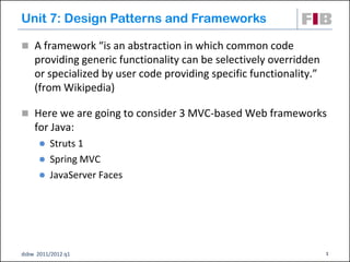 Unit 7: Design Patterns and Frameworks

 A framework “is an abstraction in which common code
    providing generic functionality can be selectively overridden
    or specialized by user code providing specific functionality.”
    (from Wikipedia)

 Here we are going to consider 3 MVC-based Web frameworks
    for Java:
       Struts 1
       Spring MVC
       JavaServer Faces




dsbw 2011/2012 q1                                                    1
 