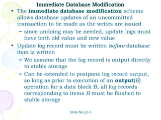 Immediate Database Modification
• The immediate database modification scheme
  allows database updates of an uncommitted
  transaction to be made as the writes are issued
   – since undoing may be needed, update logs must
     have both old value and new value
• Update log record must be written before database
  item is written
   – We assume that the log record is output directly
     to stable storage
   – Can be extended to postpone log record output,
     so long as prior to execution of an output(B)
     operation for a data block B, all log records
     corresponding to items B must be flushed to
     stable storage

                      Slide No.L2-1
 