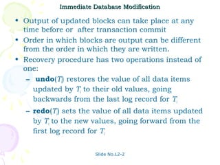 Immediate Database Modification

• Output of updated blocks can take place at any
  time before or after transaction commit
• Order in which blocks are output can be different
  from the order in which they are written.
• Recovery procedure has two operations instead of
  one:
   – undo(Ti) restores the value of all data items
     updated by Ti to their old values, going
     backwards from the last log record for Ti
   – redo(Ti) sets the value of all data items updated
     by Ti to the new values, going forward from the
     first log record for Ti


                       Slide No.L2-2
 