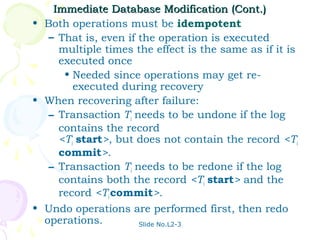Immediate Database Modification (Cont.)
• Both operations must be idempotent
   – That is, even if the operation is executed
     multiple times the effect is the same as if it is
     executed once
      • Needed since operations may get re-
        executed during recovery
• When recovering after failure:
   – Transaction Ti needs to be undone if the log
     contains the record
     <Ti start>, but does not contain the record <Ti
     commit>.
   – Transaction Ti needs to be redone if the log
     contains both the record <Ti start> and the
     record <Ti commit>.
• Undo operations are performed first, then redo
  operations.         Slide No.L2-3
 