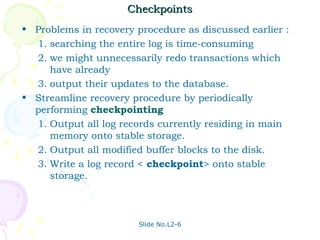 Checkpoints
• Problems in recovery procedure as discussed earlier :
  1. searching the entire log is time-consuming
  2. we might unnecessarily redo transactions which
     have already
  3. output their updates to the database.
• Streamline recovery procedure by periodically
  performing checkpointing
  1. Output all log records currently residing in main
     memory onto stable storage.
  2. Output all modified buffer blocks to the disk.
  3. Write a log record < checkpoint> onto stable
     storage.



                        Slide No.L2-6
 