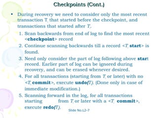 Checkpoints (Cont.)
• During recovery we need to consider only the most recent
  transaction Ti that started before the checkpoint, and
  transactions that started after Ti.
   1. Scan backwards from end of log to find the most recent
      <checkpoint> record
   2. Continue scanning backwards till a record <Ti start> is
      found.
   3. Need only consider the part of log following above start
      record. Earlier part of log can be ignored during
      recovery, and can be erased whenever desired.
   4. For all transactions (starting from Ti or later) with no
      <Ti commit>, execute undo(Ti). (Done only in case of
      immediate modification.)
   5. Scanning forward in the log, for all transactions
      starting        from Ti or later with a <Ti commit>,
      execute redo(Ti).
                         Slide No.L2-7
 