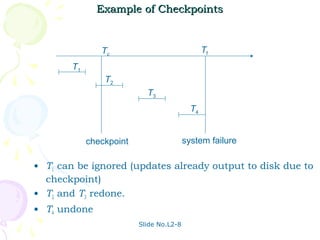 Example of Checkpoints


               Tc                               Tf
       T1
                T2
                           T3
                                           T4


            checkpoint                   system failure

• T1 can be ignored (updates already output to disk due to
  checkpoint)
• T2 and T3 redone.
• T4 undone
                         Slide No.L2-8
 