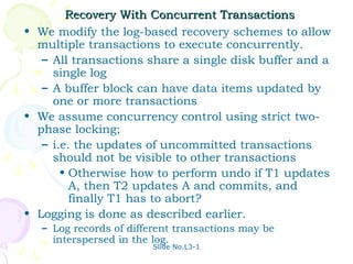 Recovery With Concurrent Transactions
• We modify the log-based recovery schemes to allow
  multiple transactions to execute concurrently.
   – All transactions share a single disk buffer and a
     single log
   – A buffer block can have data items updated by
     one or more transactions
• We assume concurrency control using strict two-
  phase locking;
   – i.e. the updates of uncommitted transactions
     should not be visible to other transactions
       • Otherwise how to perform undo if T1 updates
         A, then T2 updates A and commits, and
         finally T1 has to abort?
• Logging is done as described earlier.
   – Log records of different transactions may be
     interspersed in the log.
                         Slide No.L3-1
 