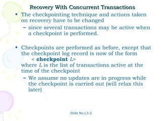 Recovery With Concurrent Transactions
• The checkpointing technique and actions taken
  on recovery have to be changed
   – since several transactions may be active when
     a checkpoint is performed.

• Checkpoints are performed as before, except that
  the checkpoint log record is now of the form
      < checkpoint L>
  where L is the list of transactions active at the
  time of the checkpoint
   – We assume no updates are in progress while
     the checkpoint is carried out (will relax this
     later)



                    Slide No.L3-2
 