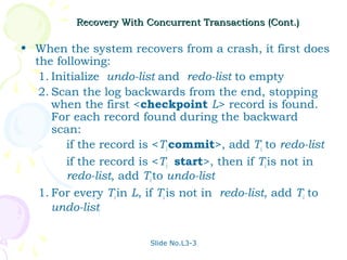 Recovery With Concurrent Transactions (Cont.)

• When the system recovers from a crash, it first does
  the following:
   1. Initialize undo-list and redo-list to empty
   2. Scan the log backwards from the end, stopping
      when the first <checkpoint L> record is found.
      For each record found during the backward
      scan:
         if the record is <Ti commit>, add Ti to redo-list
         if the record is <Ti start>, then if Ti is not in
         redo-list, add Ti to undo-list
   1. For every Ti in L, if Ti is not in redo-list, add Ti to
      undo-list

                         Slide No.L3-3
 