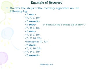 Example of Recovery
• Go over the steps of the recovery algorithm on the
  following log:
             <T0 start>
             <T0, A, 0, 10>
             <T0 commit>
             <T1 start>      /* Scan at step 1 comes up to here */
             <T1, B, 0, 10>
             <T2 start>
             <T2, C, 0, 10>
             <T2, C, 10, 20>
             <checkpoint {T1, T2}>
             <T3 start>
             <T3, A, 10, 20>
             <T3, D, 0, 10>
             <T3 commit>


                          Slide No.L3-5
 