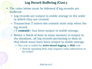 Log Record Buffering (Cont.)
• The rules below must be followed if log records are
  buffered:
   – Log records are output to stable storage in the order
     in which they are created.
   – Transaction Ti enters the commit state only when the
     log record
     <Ti commit> has been output to stable storage.
   – Before a block of data in main memory is output to
     the database, all log records pertaining to data in
     that block must have been output to stable storage.
      • This rule is called the write-ahead logging or WAL rule
          – Strictly speaking WAL only requires undo information to
            be output




                           Slide No.L4-2
 