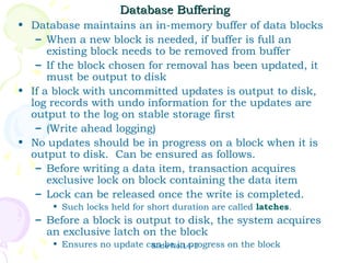 Database Buffering
• Database maintains an in-memory buffer of data blocks
   – When a new block is needed, if buffer is full an
      existing block needs to be removed from buffer
   – If the block chosen for removal has been updated, it
      must be output to disk
• If a block with uncommitted updates is output to disk,
  log records with undo information for the updates are
  output to the log on stable storage first
   – (Write ahead logging)
• No updates should be in progress on a block when it is
  output to disk. Can be ensured as follows.
   – Before writing a data item, transaction acquires
      exclusive lock on block containing the data item
   – Lock can be released once the write is completed.
      • Such locks held for short duration are called latches.
   – Before a block is output to disk, the system acquires
     an exclusive latch on the block
      • Ensures no update can be in progress on the block
                           Slide No.L4-3
 