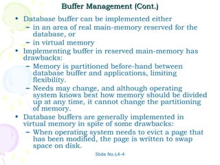 Buffer Management (Cont.)
• Database buffer can be implemented either
   – in an area of real main-memory reserved for the
     database, or
   – in virtual memory
• Implementing buffer in reserved main-memory has
  drawbacks:
   – Memory is partitioned before-hand between
     database buffer and applications, limiting
     flexibility.
   – Needs may change, and although operating
     system knows best how memory should be divided
     up at any time, it cannot change the partitioning
     of memory.
• Database buffers are generally implemented in
  virtual memory in spite of some drawbacks:
   – When operating system needs to evict a page that
     has been modified, the page is written to swap
     space on disk.
                      Slide No.L4-4
 