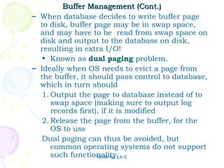 Buffer Management (Cont.)
– When database decides to write buffer page
  to disk, buffer page may be in swap space,
  and may have to be read from swap space on
  disk and output to the database on disk,
  resulting in extra I/O!
   • Known as dual paging problem.
– Ideally when OS needs to evict a page from
  the buffer, it should pass control to database,
  which in turn should
   1. Output the page to database instead of to
      swap space (making sure to output log
      records first), if it is modified
   2. Release the page from the buffer, for the
      OS to use
   Dual paging can thus be avoided, but
      common operating systems do not support
      such functionality.
                    Slide No.L4-5
 