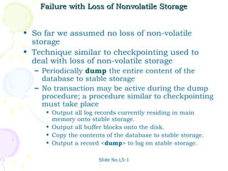 Failure with Loss of Nonvolatile Storage


• So far we assumed no loss of non-volatile
  storage
• Technique similar to checkpointing used to
  deal with loss of non-volatile storage
  – Periodically dump the entire content of the
    database to stable storage
  – No transaction may be active during the dump
    procedure; a procedure similar to checkpointing
    must take place
     • Output all log records currently residing in main
       memory onto stable storage.
     • Output all buffer blocks onto the disk.
     • Copy the contents of the database to stable storage.
     • Output a record <dump> to log on stable storage.

                       Slide No.L5-1
 