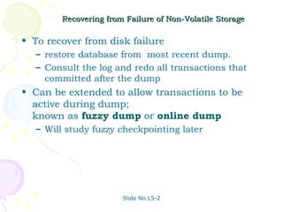 Recovering from Failure of Non-Volatile Storage

• To recover from disk failure
  – restore database from most recent dump.
  – Consult the log and redo all transactions that
    committed after the dump
• Can be extended to allow transactions to be
  active during dump;
  known as fuzzy dump or online dump
  – Will study fuzzy checkpointing later




                       Slide No.L5-2
 