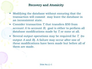 Recovery and Atomicity

• Modifying the database without ensuring that the
  transaction will commit may leave the database in
  an inconsistent state.
• Consider transaction Ti that transfers $50 from
  account A to account B; goal is either to perform all
  database modifications made by Ti or none at all.
• Several output operations may be required for Ti (to
  output A and B). A failure may occur after one of
  these modifications have been made but before all of
  them are made.




                      Slide No.L1-1
 