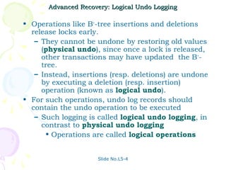 Advanced Recovery: Logical Undo Logging

• Operations like B+-tree insertions and deletions
  release locks early.
   – They cannot be undone by restoring old values
     (physical undo), since once a lock is released,
     other transactions may have updated the B+-
     tree.
   – Instead, insertions (resp. deletions) are undone
     by executing a deletion (resp. insertion)
     operation (known as logical undo).
• For such operations, undo log records should
  contain the undo operation to be executed
   – Such logging is called logical undo logging, in
     contrast to physical undo logging
      • Operations are called logical operations


                     Slide No.L5-4
 