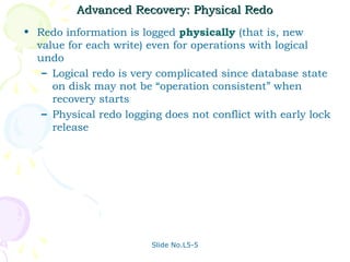 Advanced Recovery: Physical Redo
• Redo information is logged physically (that is, new
  value for each write) even for operations with logical
  undo
   – Logical redo is very complicated since database state
     on disk may not be “operation consistent” when
     recovery starts
   – Physical redo logging does not conflict with early lock
     release




                         Slide No.L5-5
 