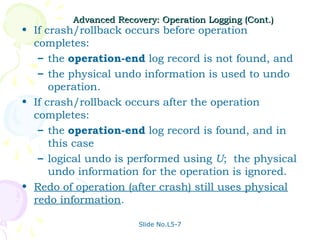 Advanced Recovery: Operation Logging (Cont.)
• If crash/rollback occurs before operation
  completes:
   – the operation-end log record is not found, and
   – the physical undo information is used to undo
      operation.
• If crash/rollback occurs after the operation
  completes:
   – the operation-end log record is found, and in
      this case
   – logical undo is performed using U; the physical
      undo information for the operation is ignored.
• Redo of operation (after crash) still uses physical
  redo information.

                       Slide No.L5-7
 