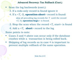 Advanced Recovery: Txn Rollback (Cont.)

• Scan the log backwards (cont.):
  3. If a redo-only record is found ignore it
  4. If a <Ti, Oj, operation-abort> record is found:
         skip all preceding log records for Ti until the record
         <Ti, Oj, operation-begin> is found.
   3. Stop the scan when the record <Ti, start> is found
   4. Add a <Ti, abort> record to the log
Some points to note:
• Cases 3 and 4 above can occur only if the database
  crashes while a transaction is being rolled back.
• Skipping of log records as in case 4 is important to
  prevent multiple rollback of the same operation.



                             Slide No.L5-9
 