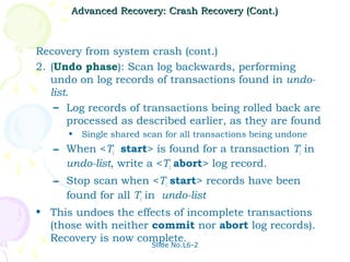 Advanced Recovery: Crash Recovery (Cont.)



Recovery from system crash (cont.)
2. (Undo phase): Scan log backwards, performing
   undo on log records of transactions found in undo-
   list.
    – Log records of transactions being rolled back are
       processed as described earlier, as they are found
      •   Single shared scan for all transactions being undone
   – When <Ti start> is found for a transaction Ti in
     undo-list, write a <Ti abort> log record.
   – Stop scan when <Ti start> records have been
     found for all Ti in undo-list
• This undoes the effects of incomplete transactions
  (those with neither commit nor abort log records).
  Recovery is now complete.
                          Slide No.L6-2
 