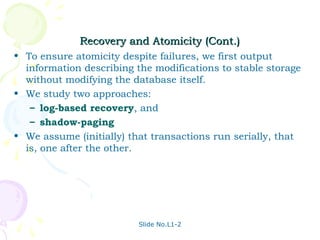Recovery and Atomicity (Cont.)
• To ensure atomicity despite failures, we first output
  information describing the modifications to stable storage
  without modifying the database itself.
• We study two approaches:
   – log-based recovery, and
   – shadow-paging
• We assume (initially) that transactions run serially, that
  is, one after the other.




                          Slide No.L1-2
 