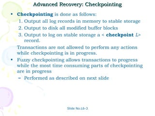 Advanced Recovery: Checkpointing
• Checkpointing is done as follows:
  1. Output all log records in memory to stable storage
  2. Output to disk all modified buffer blocks
  3. Output to log on stable storage a < checkpoint L>
     record.
  Transactions are not allowed to perform any actions
  while checkpointing is in progress.
• Fuzzy checkpointing allows transactions to progress
  while the most time consuming parts of checkpointing
  are in progress
  – Performed as described on next slide




                       Slide No.L6-3
 