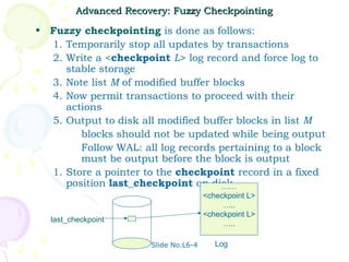 Advanced Recovery: Fuzzy Checkpointing

• Fuzzy checkpointing is done as follows:
  1. Temporarily stop all updates by transactions
  2. Write a <checkpoint L> log record and force log to
     stable storage
  3. Note list M of modified buffer blocks
  4. Now permit transactions to proceed with their
     actions
  5. Output to disk all modified buffer blocks in list M
        blocks should not be updated while being output
        Follow WAL: all log records pertaining to a block
        must be output before the block is output
  1. Store a pointer to the checkpoint record in a fixed
     position last_checkpoint on disk ……
                                        <checkpoint L>
                                             …..
                                        <checkpoint L>
   last_checkpoint
                                             …..

                        Slide No.L6-4      Log
 