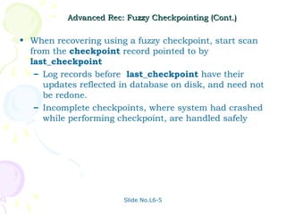 Advanced Rec: Fuzzy Checkpointing (Cont.)

• When recovering using a fuzzy checkpoint, start scan
  from the checkpoint record pointed to by
  last_checkpoint
   – Log records before last_checkpoint have their
     updates reflected in database on disk, and need not
     be redone.
   – Incomplete checkpoints, where system had crashed
     while performing checkpoint, are handled safely




                        Slide No.L6-5
 