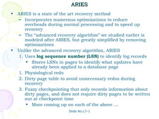 ARIES
•   ARIES is a state of the art recovery method
    – Incorporates numerous optimizations to reduce
       overheads during normal processing and to speed up
       recovery
    – The “advanced recovery algorithm” we studied earlier is
       modeled after ARIES, but greatly simplified by removing
       optimizations
•   Unlike the advanced recovery algorithm, ARIES
    1. Uses log sequence number (LSN) to identify log records
        • Stores LSNs in pages to identify what updates have
           already been applied to a database page
    1. Physiological redo
    2. Dirty page table to avoid unnecessary redos during
       recovery
    3. Fuzzy checkpointing that only records information about
       dirty pages, and does not require dirty pages to be written
       out at checkpoint time
        • More coming up on each of the above …
                            Slide No.L7-1
 