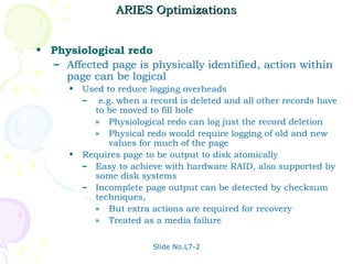 ARIES Optimizations


• Physiological redo
  – Affected page is physically identified, action within
    page can be logical
      •   Used to reduce logging overheads
          – e.g. when a record is deleted and all other records have
            to be moved to fill hole
            » Physiological redo can log just the record deletion
            » Physical redo would require logging of old and new
                values for much of the page
      •   Requires page to be output to disk atomically
          – Easy to achieve with hardware RAID, also supported by
            some disk systems
          – Incomplete page output can be detected by checksum
            techniques,
            » But extra actions are required for recovery
            » Treated as a media failure


                          Slide No.L7-2
 