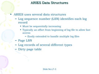 ARIES Data Structures


• ARIES uses several data structures
   – Log sequence number (LSN) identifies each log
     record
      • Must be sequentially increasing
      • Typically an offset from beginning of log file to allow fast
        access
          – Easily extended to handle multiple log files
   – Page LSN
   – Log records of several different types
   – Dirty page table




                          Slide No.L7-3
 