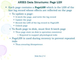 ARIES Data Structures: Page LSN
• Each page contains a PageLSN which is the LSN of the
  last log record whose effects are reflected on the page
   – To update a page:
      •   X-latch the page, and write the log record
      •   Update the page
      •   Record the LSN of the log record in PageLSN
      •   Unlock page
   – To flush page to disk, must first S-latch page
      • Thus page state on disk is operation consistent
          – Required to support physiological redo
   – PageLSN is used during recovery to prevent repeated
     redo
      • Thus ensuring idempotence




                             Slide No.L7-4
 
