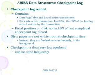 ARIES Data Structures: Checkpoint Log
• Checkpoint log record
   – Contains:
      • DirtyPageTable and list of active transactions
      • For each active transaction, LastLSN, the LSN of the last log
        record written by the transaction
   – Fixed position on disk notes LSN of last completed
     checkpoint log record
• Dirty pages are not written out at checkpoint time
      • Instead, they are flushed out continuously, in the
        background
• Checkpoint is thus very low overhead
   – can be done frequently




                           Slide No.L7-8
 