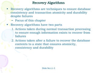 Recovery Algorithms
• Recovery algorithms are techniques to ensure database
  consistency and transaction atomicity and durability
  despite failures
   – Focus of this chapter
• Recovery algorithms have two parts
   1. Actions taken during normal transaction processing
      to ensure enough information exists to recover from
      failures
   2. Actions taken after a failure to recover the database
      contents to a state that ensures atomicity,
      consistency and durability




                        Slide No.L1-3
 