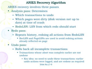 ARIES Recovery Algorithm
ARIES recovery involves three passes
• Analysis pass: Determines
   – Which transactions to undo
   – Which pages were dirty (disk version not up to
     date) at time of crash
   – RedoLSN: LSN from which redo should start
• Redo pass:
   – Repeats history, redoing all actions from RedoLSN
      • RecLSN and PageLSNs are used to avoid redoing actions
        already reflected on page
• Undo pass:
   – Rolls back all incomplete transactions
      • Transactions whose abort was complete earlier are not
        undone
          – Key idea: no need to undo these transactions: earlier
            undo actions were logged, and are redone as required
                          Slide No.L7-9
 