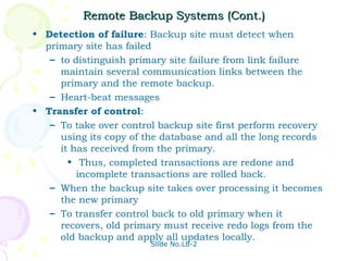 Remote Backup Systems (Cont.)
• Detection of failure: Backup site must detect when
  primary site has failed
   – to distinguish primary site failure from link failure
     maintain several communication links between the
     primary and the remote backup.
   – Heart-beat messages
• Transfer of control:
   – To take over control backup site first perform recovery
     using its copy of the database and all the long records
     it has received from the primary.
       • Thus, completed transactions are redone and
         incomplete transactions are rolled back.
   – When the backup site takes over processing it becomes
     the new primary
   – To transfer control back to old primary when it
     recovers, old primary must receive redo logs from the
     old backup and apply all updates locally.
                        Slide No.L8-2
 