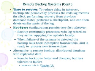 Remote Backup Systems (Cont.)
• Time to recover: To reduce delay in takeover,
  backup site periodically proceses the redo log records
  (in effect, performing recovery from previous
  database state), performs a checkpoint, and can then
  delete earlier parts of the log.
• Hot-Spare configuration permits very fast takeover:
   – Backup continually processes redo log record as
      they arrive, applying the updates locally.
   – When failure of the primary is detected the
      backup rolls back incomplete transactions, and is
      ready to process new transactions.
• Alternative to remote backup: distributed database
  with replicated data
   – Remote backup is faster and cheaper, but less
      tolerant to failure
      • more on this in Chapter 19
                         Slide No.L8-3
 