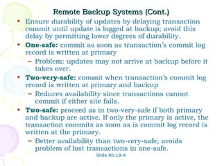 Remote Backup Systems (Cont.)
• Ensure durability of updates by delaying transaction
  commit until update is logged at backup; avoid this
  delay by permitting lower degrees of durability.
• One-safe: commit as soon as transaction’s commit log
  record is written at primary
   – Problem: updates may not arrive at backup before it
     takes over.
• Two-very-safe: commit when transaction’s commit log
  record is written at primary and backup
   – Reduces availability since transactions cannot
     commit if either site fails.
• Two-safe: proceed as in two-very-safe if both primary
  and backup are active. If only the primary is active, the
  transaction commits as soon as is commit log record is
  written at the primary.
   – Better availability than two-very-safe; avoids
     problem of lost transactions in one-safe.
                        Slide No.L8-4
 