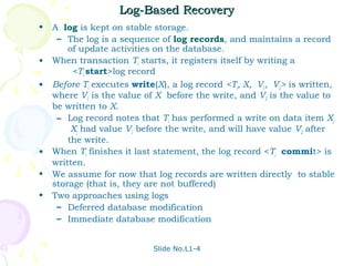 Log-Based Recovery
•   A log is kept on stable storage.
     – The log is a sequence of log records, and maintains a record
        of update activities on the database.
•   When transaction Ti starts, it registers itself by writing a
         <Ti start>log record
•   Before Ti executes write(X), a log record <Ti, X, V1, V2> is written,
    where V1 is the value of X before the write, and V2 is the value to
    be written to X.
     – Log record notes that Ti has performed a write on data item Xj
         Xj had value V1 before the write, and will have value V2 after
        the write.
•   When Ti finishes it last statement, the log record <Ti commit> is
    written.
•   We assume for now that log records are written directly to stable
    storage (that is, they are not buffered)
•   Two approaches using logs
     – Deferred database modification
     – Immediate database modification


                            Slide No.L1-4
 